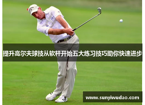 提升高尔夫球技从软杆开始五大练习技巧助你快速进步